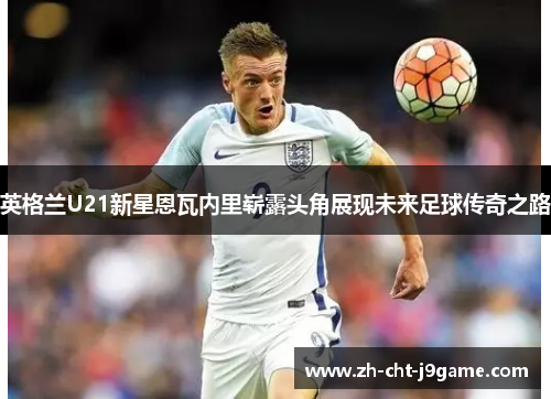 英格兰U21新星恩瓦内里崭露头角展现未来足球传奇之路