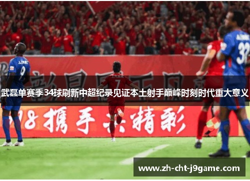 武磊单赛季34球刷新中超纪录见证本土射手巅峰时刻时代重大意义